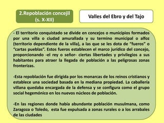 2.Repoblación concejil
(s. X-XII)
- El territorio conquistado se divide en concejos o municipios formados
por una villa o ciudad amurallada y su termino municipal o alfoz
(territorio dependiente de la villa), a las que se les dota de “fueros” o
“cartas pueblas”. Estos fueros establecen el marco jurídico del concejo,
proporcionando -el rey o señor- ciertas libertades y privilegios a sus
habitantes para atraer la llegada de población a las peligrosas zonas
fronterizas.
-Esta repoblación fue dirigida por los monarcas de los reinos cristianos y
establece una sociedad basada en la mediana propiedad. La caballería
villana quedaba encargada de la defensa y se configura como el grupo
social hegemónico en los nuevos núcleos de población.
-En las regiones donde había abundante población musulmana, como
Zaragoza o Toledo, esta fue expulsada a zonas rurales o a los arrabales
de las ciudades
Valles del Ebro y del Tajo
 