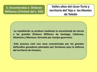 3. Encomiendas a Órdenes
Militares (1ªmitad del s. XIII)
-La repoblación se produce mediante la encomienda de tierras
a las grandes Órdenes Militares de Santiago, Calatrava,
Alcántara y Montesa, formada por monjes-guerreros.
-Este proceso creó una zona caracterizada por los grandes
latifundios ganaderos jalonados por fortalezas para la defensa
del territorio de frontera.
Valles altos del Júcar-Turia y
territorio del Tajo a los Montes
de Toledo
 