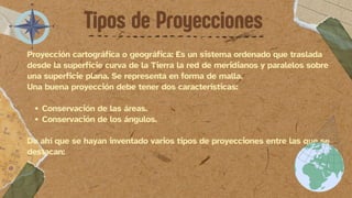 Proyección cartográfica o geográfica: Es un sistema ordenado que traslada
desde la superficie curva de la Tierra la red de meridianos y paralelos sobre
una superficie plana. Se representa en forma de malla.
Una buena proyección debe tener dos características:
Conservación de las áreas.
Conservación de los ángulos.
De ahí que se hayan inventado varios tipos de proyecciones entre las que se
destacan:
Tipos de Proyecciones
 