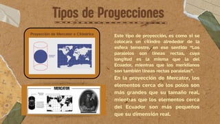 Tipos de Proyecciones
Proyección de Mercator o Cilíndrica Este tipo de proyección, es como si se
colocara un cilindro alrededor de la
esfera terrestre, en ese sentido “Los
paralelos son líneas rectas, cuya
longitud es la misma que la del
Ecuador, mientras que los meridianos
son también líneas rectas paralelas”.
En la proyección de Mercator, los
elementos cerca de los polos son
más grandes que su tamaño real,
mientras que los elementos cerca
del Ecuador son más pequeños
que su dimensión real.
 