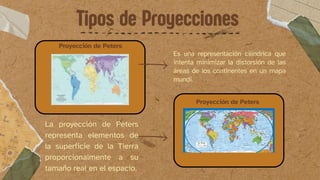Tipos de Proyecciones
Proyección de Peters
Es una representación cilíndrica que
intenta minimizar la distorsión de las
áreas de los continentes en un mapa
mundi.
La proyección de Peters
representa elementos de
la superficie de la Tierra
proporcionalmente a su
tamaño real en el espacio.
Proyección de Peters
 