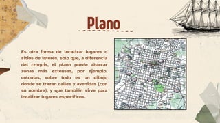 Es otra forma de localizar lugares o
sitios de interés, solo que, a diferencia
del croquis, el plano puede abarcar
zonas más extensas, por ejemplo,
colonias, sobre todo es un dibujo
donde se trazan calles y avenidas (con
su nombre), y que también sirve para
localizar lugares específicos.
Plano
 