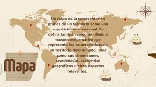 Un mapa es la representación
gráfica de un territorio sobre una
superficie bidimensional. Se
define también como un dibujo o
trazado esquemático que
representa las características de
un territorio determinado, tales
como sus dimensiones,
coordenadas, accidentes
geográficos u otros aspectos
relevantes.
Mapa
 