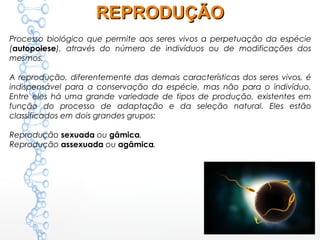 REPRODUÇÃOREPRODUÇÃO
Processo biológico que permite aos seres vivos a perpetuação da espécie
(autopoiese), através do número de indivíduos ou de modificações dos
mesmos.
A reprodução, diferentemente das demais características dos seres vivos, é
indispensável para a conservação da espécie, mas não para o indivíduo.
Entre eles há uma grande variedade de tipos de produção, existentes em
função do processo de adaptação e da seleção natural. Eles estão
classificados em dois grandes grupos:
Reprodução sexuada ou gâmica.
Reprodução assexuada ou agâmica.
 