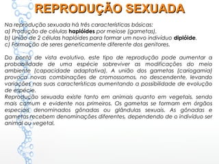 Na reprodução sexuada há três características básicas:
a) Produção de células haplóides por meiose (gametas).
b) União de 2 células haplóides para formar um novo indivíduo diplóide.
c) Formação de seres geneticamente diferente dos genitores.
Do ponto de vista evolutivo, este tipo de reprodução pode aumentar a
probabilidade de uma espécie sobreviver as modificações do meio
ambiente (capacidade adaptativa). A união dos gametas (cariogamia)
provoca novas combinações de cromossomos, no descendente, levando
variações nas suas características aumentando a possibilidade de evolução
de espécie.
Reprodução sexuada existe tanto em animais quanto em vegetais, sendo
mais comum e evidente nos primeiros. Os gametas se formam em órgãos
especiais denominados gônadas ou glândulas sexuais. As gônadas e
gametas recebem denominações diferentes, dependendo de o indivíduo ser
animal ou vegetal.
REPRODUÇÃO SEXUADAREPRODUÇÃO SEXUADA
 