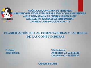 REPÚBLICA BOLIVARIANA DE VENEZUELA
MINISTERIO DEL PODER POPULAR PARA EDUCACION UNIVERSITARIA
ALDEA BOLIVARIANA ALI PRIMERA MISION SUCRE
ASIGNATURA: INFORMATICA INSTRUMENTAL
CARRERA: CONSTRUCCION CIVIL 1-2
CLASIFICACIÓN DE LAS COMPUTADORAS Y LAS REDES
DE LAS COMPUTADORAS
Profesor:
Jesús Dávila.
Triunfadores:
Arias Eiber C.I: 23.658.663
Saa María C.I: 24.408.937
Octubre del 2015
 
