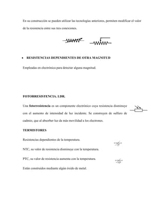 En su construcción se pueden utilizar las tecnologías anteriores, permiten modificar el valor
de la resistencia entre sus tres conexiones.

RESISTENCIAS DEPENDIENTES DE OTRA MAGNITUD
Empleadas en electrónica para detectar alguna magnitud.

FOTORRESISTENCIA. LDR.
Una fotorresistencia es un componente electrónico cuya resistencia disminuye
con el aumento de intensidad de luz incidente. Se construyen de sulfuro de
cadmio, que al absorber luz da más movilidad a los electrones.
TERMISTORES
Resistencias dependientes de la temperatura.
NTC, su valor de resistencia disminuye con la temperatura.
PTC, su valor de resistencia aumenta con la temperatura.
Están construidos mediante algún óxido de metal.

 