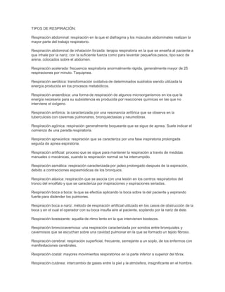 TIPOS DE RESPIRACIÓN:

Respiración abdominal: respiración en la que el diafragma y los músculos abdominales realizan la
mayor parte del trabajo respiratorio.

Respiración abdominal de inhalación forzada: terapia respiratoria en la que se enseña al paciente a
que inhale por la nariz, con la suficiente fuerza como para levantar pequeños pesos, tipo saco de
arena, colocados sobre el abdomen.

Respiración acelerada: frecuencia respiratoria anormalmente rápida, generalmente mayor de 25
respiraciones por minuto. Taquipnea.

Respiración aeróbica: transformación oxidativa de determinados sustratos siendo utilizada la
energía producida en los procesos metabólicos.

Respiración anaeróbica: una forma de respiración de algunos microorganismos en los que la
energía necesaria para su subsistencia es producida por reacciones químicas en las que no
interviene el oxígeno.

Respiración anfórica: la caracterizada por una resonancia anfórica que se observa en la
tuberculosis con cavernas pulmonares, bronquiectasias y neumotórax.

Respiración agónica: respiración generalmente boqueante que se sigue de apnea. Suele indicar el
comienzo de una parada respiratoria.

Respiración apneústica: respiración que se caracteriza por una fase inspiratoria prolongada
seguida de apnea espiratoria.

Respiración artificial: proceso que se sigue para mantener la respiración a través de medidas
manuales o mecánicas, cuando la respiración normal se ha interrumpido.

Respiración asmática: respiración caracterizada por jadeo prolongado después de la espiración,
debido a contracciones espasmódicas de los bronquios.

Respiración atáxica: respiración que se asocia con una lesión en los centros respiratorios del
tronco del encéfalo y que se caracteriza por inspiraciones y espiraciones seriadas.

Respiración boca a boca: la que se efectúa aplicando la boca sobre la del paciente y espirando
fuerte para distender los pulmones.

Respiración boca a nariz: método de respiración artificial utilizado en los casos de obstrucción de la
boca y en el cual el operador con su boca insufla aire al paciente, soplando por la nariz de éste.

Respiración bostezante: aquella de ritmo lento en la que intervienen bostezos.

Respiración broncocavernosa: una respiración caracterizada por sonidos entre bronquiales y
cavernosos que se escuchan sobre una cavidad pulmonar en la que se formado un tejido fibroso.

Respiración cerebral: respiración superficial, frecuente, semejante a un soplo, de los enfermos con
manifestaciones cerebrales.

Respiración costal: mayores movimientos respiratorios en la parte inferior o superior del tórax.

Respiración cutánea: intercambio de gases entre la piel y la atmósfera, insignificante en el hombre.
 