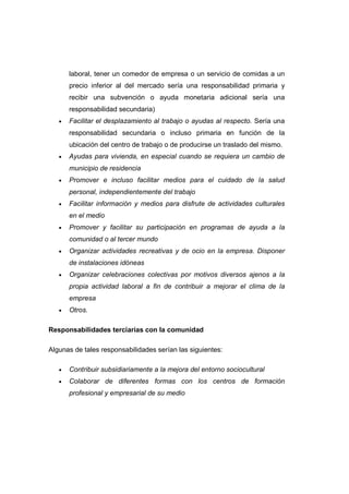 laboral, tener un comedor de empresa o un servicio de comidas a un
precio inferior al del mercado sería una responsabilidad primaria y
recibir una subvención o ayuda monetaria adicional sería una
responsabilidad secundaria)
• Facilitar el desplazamiento al trabajo o ayudas al respecto. Sería una
responsabilidad secundaria o incluso primaria en función de la
ubicación del centro de trabajo o de producirse un traslado del mismo.
• Ayudas para vivienda, en especial cuando se requiera un cambio de
municipio de residencia
• Promover e incluso facilitar medios para el cuidado de la salud
personal, independientemente del trabajo
• Facilitar información y medios para disfrute de actividades culturales
en el medio
• Promover y facilitar su participación en programas de ayuda a la
comunidad o al tercer mundo
• Organizar actividades recreativas y de ocio en la empresa. Disponer
de instalaciones idóneas
• Organizar celebraciones colectivas por motivos diversos ajenos a la
propia actividad laboral a fin de contribuir a mejorar el clima de la
empresa
• Otros.
Responsabilidades terciarias con la comunidad
Algunas de tales responsabilidades serían las siguientes:
• Contribuir subsidiariamente a la mejora del entorno sociocultural
• Colaborar de diferentes formas con los centros de formación
profesional y empresarial de su medio
 