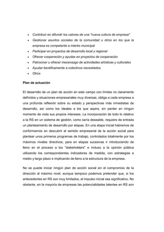 • Contribuir en difundir los valores de una "nueva cultura de empresa"
• Gestionar asuntos sociales de la comunidad u otros en los que la
empresa es competente a interés municipal
• Participar en proyectos de desarrollo local y regional
• Ofrecer cooperación y ayudas en proyectos de cooperación
• Patrocinar u ofrecer mecenazgo de actividades artísticas y culturales
• Ayudar benéficamente a colectivos necesitados.
• Otros
Plan de actuación
El desarrollo de un plan de acción en este campo con límites no claramente
definidos y situaciones empresariales muy diversas, obliga a cada empresa a
una profunda reflexión sobre su estado y perspectivas más inmediatas de
desarrollo, así como los ideales a los que aspira, sin perder en ningún
momento de vista sus propios intereses. La incorporación de todo lo relativo
a la RS en un sistema de gestión, como sería deseable, requiere de entrada
un planteamiento de desarrollo por etapas. En una etapa inicial habremos de
conformarnos en descubrir el sentido empresarial de la acción social para
plantear unos primeros programas de trabajo, controlados totalmente por los
máximos niveles directivos, para en etapas sucesivas ir introduciendo de
lleno en el proceso a los "stakeholders" e incluso a la opinión pública
utilizando los correspondientes indicadores de medida, con estrategias a
medio y largo plazo e implicando de lleno a la estructura de la empresa.
No se puede iniciar ningún plan de acción social sin el compromiso de la
dirección al máximo nivel, aunque tampoco podemos pretender que, si los
antecedentes en RS son muy limitados, el impulso inicial sea significativo. No
obstante, en la mayoría de empresas las potencialidades latentes en RS son
 