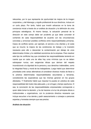 relevantes, por lo que representa de oportunidad de mejora de la imagen
corporativa, y del liderazgo y orgullo profesional de sus directivos, incluso en
un corto plazo. Por tanto, habrá que invertir esfuerzos en la toma de
conciencia inicial a través de un análisis de situación y la definición de unos
principios estratégicos. Al mismo tiempo, la actuación personal de la
dirección en este campo debe ser prudente ya que debe concretar el
contenido de cada responsabilidad de acuerdo con las circunstancias
concretas y armonizar posibles conflictos entre responsabilidades primarias.
Casos de conflicto serían, por ejemplo, el servicio a los clientes y el coste
que se incurre; la mejora de las condiciones de trabajo y la inversión
necesaria para ello o descender la contaminación por debajo de unos
determinados límites y la viabilidad económica de la empresa. Para resolver
este tipo de conflictos hay que considerar las responsabilidades teniendo en
cuenta que en cada una de ellas hay unos mínimos que no se deben
sobrepasar nunca; son exigencias éticas que derivan del respeto
incondicional a la dignidad de la persona y sus derechos inalienables, como
la integridad física y moral de los trabajadores. Luego habrá que determinar
prioridades ante varias alternativas al considerar diversos modos de llevar a
la práctica determinadas responsabilidades secundarias y terciarias,
considerando las expectativas que las mismas generan en los grupos
afectados. Y finalmente habrá que impulsar la puesta en práctica de cada
responsabilidad del modo más adecuado, y en el lugar y tiempo oportunos. O
sea, la concreción de las responsabilidades empresariales corresponde a
quien debe tomar la decisión, y ha de hacerse a la luz de principios éticos e
institucionales u organizativos, con la prudencia directiva necesaria que
incluye escuchar a los demás y pedir asesoramiento o consejos a personas
expertas y honestas siempre que sea preciso.
Análisis de situación
 
