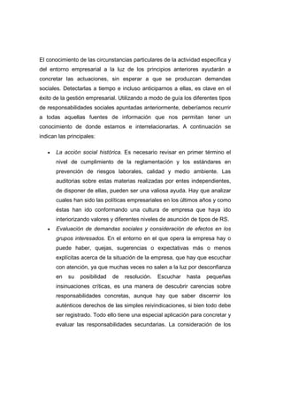 El conocimiento de las circunstancias particulares de la actividad específica y
del entorno empresarial a la luz de los principios anteriores ayudarán a
concretar las actuaciones, sin esperar a que se produzcan demandas
sociales. Detectarlas a tiempo e incluso anticiparnos a ellas, es clave en el
éxito de la gestión empresarial. Utilizando a modo de guía los diferentes tipos
de responsabilidades sociales apuntadas anteriormente, deberíamos recurrir
a todas aquellas fuentes de información que nos permitan tener un
conocimiento de donde estamos e interrelacionarlas. A continuación se
indican las principales:
• La acción social histórica. Es necesario revisar en primer término el
nivel de cumplimiento de la reglamentación y los estándares en
prevención de riesgos laborales, calidad y medio ambiente. Las
auditorias sobre estas materias realizadas por entes independientes,
de disponer de ellas, pueden ser una valiosa ayuda. Hay que analizar
cuales han sido las políticas empresariales en los últimos años y como
éstas han ido conformando una cultura de empresa que haya ido
interiorizando valores y diferentes niveles de asunción de tipos de RS.
• Evaluación de demandas sociales y consideración de efectos en los
grupos interesados. En el entorno en el que opera la empresa hay o
puede haber, quejas, sugerencias o expectativas más o menos
explícitas acerca de la situación de la empresa, que hay que escuchar
con atención, ya que muchas veces no salen a la luz por desconfianza
en su posibilidad de resolución. Escuchar hasta pequeñas
insinuaciones críticas, es una manera de descubrir carencias sobre
responsabilidades concretas, aunque hay que saber discernir los
auténticos derechos de las simples reivindicaciones, si bien todo debe
ser registrado. Todo ello tiene una especial aplicación para concretar y
evaluar las responsabilidades secundarias. La consideración de los
 