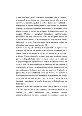 grupos interdependientes realmente interesados por la actividad
empresarial, y los efectos que recibe cada uno de ellos ante una
determinada decisión, ayudará a evaluar dichas responsabilidades.
Por ejemplo, el traslado de una planta de producción a otra población
afectará a accionistas (rentabilidad de su inversión), empleados (clima
laboral, traslado o cambio de empresa), directivos (destrucción de
equipos, dificultad de reemplazar trabajadores experimentados),
proveedores actuales (variación de costes de transporte, pérdida de
buenos suministradores), colectividad (pérdida de puestos de trabajo
indirectos) y a otros. Con todos estos datos podremos evaluar las
alternativas para resolver las diferentes RS.
• Estudio de los impactos sociales de la actividad. Es imprescindible
averiguar los efectos resultantes de la actividad empresarial en el
medio, tanto en lo relativo a los grupos sociales como al medio
ambiente. En esta interacción, se están generando beneficios mutuos
pero también puede haber inconvenientes o limitaciones derivados de
la propia integración o por carencias propias de unos respecto a los
otros. El nivel de desarrollo comarcal o regional con sus recursos y
sus carencias ha de ser cuidadosamente analizado. Algunos impactos
son relativamente fáciles de contrastar por estar muy localizados o
porque hay mucha sensibilidad sobre los mismos, por ejemplo la
contaminación atmosférica en empresas que la producen. En cambio
otros, pueden ser más difusos, como el impacto social de una
innovación tecnológica o el diseño de carreras profesionales de los
trabajadores.
• Programas de RS de empresas de interés. Hay que tener en cuenta
que cada empresa es un foco generador de experiencias de RS y
muchas de tales experiencias son positivas, aunque
desafortunadamente no sean conocidas. Es necesario acudir de
 