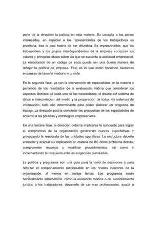 parte de la dirección la política en esta materia. Su consulta a las partes
interesadas, en especial a los representantes de los trabajadores es
prioritaria, tras lo cual habría de ser difundida. Es imprescindible, que los
trabajadores y los grupos interdependientes de la empresa conozcan los
valores y principios éticos sobre los que se sustenta la actividad empresarial.
La elaboración de un código de ética puede ser una buena manera de
reflejar la política de empresa. Esto es lo que están haciendo bastantes
empresas de tamaño mediano y grande.
En la segunda fase, ya con la intervención de especialistas en la materia y
partiendo de los resultados de la evaluación, habría que considerar los
aspectos técnicos de cada una de las necesidades, el diseño del sistema de
datos e interpretación del medio y la preparación de todos los sistemas de
información, todo ello determinante para poder elaborar un programa de
trabajo. La dirección podría completar las propuestas de los especialistas de
acuerdo a las políticas y estrategias empresariales.
En una tercera fase, la dirección debería implicarse lo suficiente para lograr
el compromiso de la organización generando nuevas expectativas y
provocando la respuesta de las unidades operativas. La estructura debería
entender y aceptar su implicación en materia de RS como problema directo,
comprometer recursos y modificar procedimientos, así como ir
incrementando la respuesta ante las exigencias planteadas.
La política y programas son una guía para la toma de decisiones y para
reforzar el comportamiento responsable en los niveles inferiores de la
organización, al menos en ciertos temas. Los programas serán
habitualmente sistemáticos, como la asistencia médica o de asesoramiento
jurídico a los trabajadores, desarrollo de carreras profesionales, ayuda a
 