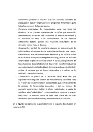 compromiso personal al máximo nivel con acciones concretas de
preocupación social y organización de programas de formación para
todos los miembros de la organización.
• Estructura organizativa. Es imprescindible lograr que todos los
directivos de las unidades operativas por pequeñas que sean estén
sensibilizados y actúen en total coherencia. Su ejemplo es esencial y
su actuación no ética o de incumplimiento de los objetivos
establecidos debería generar una respuesta contundente de la
dirección, incluso hasta el despido.
• Seguimiento y control. Es importante disponer en todo momento de
criterios claros y transparentes de evaluación también en este campo.
Precisamente, ante las indefiniciones existentes y los difusos límites
de su alcance, es imprescindible poder razonar y justificar las acciones
emprendidas en pro del beneficio común. A su vez, el seguimiento de
las actuaciones desarrolladas habrá de permitir, no solo introducir las
correcciones dentro del ciclo clásico de mejora continua, sino también
motivar al personal por los logros alcanzados y la calidad de lo
realizado, compartiendo éxitos.
• Comunicación al público de la actuación social. Para ello, por
supuesto deben seguirse criterios de transparencia y veracidad. Pero
se requiere de una comunicación especializada, que permita utilizando
la variedad de herramientas disponibles y con un enfoque de
compartir experiencias, facilitar el efecto multiplicador, a través de
satisfacer a los "stakeholders", construir confianza y mejorar la imagen
corporativa. La memoria anual de triple base puede ser un buen
documento para informar interna y externamente de lo realizado.
En la figura 3 se representa esquemáticamente el esquema de actuación en
materia de RS
 