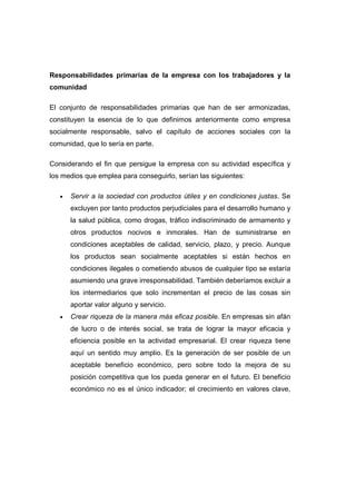 Responsabilidades primarias de la empresa con los trabajadores y la
comunidad
El conjunto de responsabilidades primarias que han de ser armonizadas,
constituyen la esencia de lo que definimos anteriormente como empresa
socialmente responsable, salvo el capítulo de acciones sociales con la
comunidad, que lo sería en parte.
Considerando el fin que persigue la empresa con su actividad específica y
los medios que emplea para conseguirlo, serían las siguientes:
• Servir a la sociedad con productos útiles y en condiciones justas. Se
excluyen por tanto productos perjudiciales para el desarrollo humano y
la salud pública, como drogas, tráfico indiscriminado de armamento y
otros productos nocivos e inmorales. Han de suministrarse en
condiciones aceptables de calidad, servicio, plazo, y precio. Aunque
los productos sean socialmente aceptables si están hechos en
condiciones ilegales o cometiendo abusos de cualquier tipo se estaría
asumiendo una grave irresponsabilidad. También deberíamos excluir a
los intermediarios que solo incrementan el precio de las cosas sin
aportar valor alguno y servicio.
• Crear riqueza de la manera más eficaz posible. En empresas sin afán
de lucro o de interés social, se trata de lograr la mayor eficacia y
eficiencia posible en la actividad empresarial. El crear riqueza tiene
aquí un sentido muy amplio. Es la generación de ser posible de un
aceptable beneficio económico, pero sobre todo la mejora de su
posición competitiva que los pueda generar en el futuro. El beneficio
económico no es el único indicador; el crecimiento en valores clave,
 