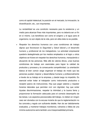 como el capital intelectual, la posición en el mercado, la innovación, la
diversificación, etc., son importantes.
La rentabilidad es una condición necesaria para la existencia y un
medio para alcanzar fines más importantes, pero no debería ser un fin
en sí mismo. Los beneficios son como el oxígeno y el agua para el
organismo; no son objeto de la vida, pero sin ellos ésta no es posible.
• Respetar los derechos humanos con unas condiciones de trabajo
dignas que favorezcan la Seguridad y Salud laboral y el desarrollo
humano y profesional de los trabajadores. La actividad empresarial
quedaría deslegitimada por los medios empleados si el logro u otros
objetivos se hiciera sin respetar los derechos humanos, manipulando o
abusando de las personas. Más allá de valores éticos, unas buenas
condiciones de trabajo son esenciales para lograr la calidad de
productos y procesos y la consecuente competitividad. La orientación
básica al bien común exige organizar el trabajo de modo que las
personas puedan mejorar y desarrollarse humana y profesionalmente
a través de su trabajo en la empresa, y desde luego no impedirlo. Es
esencial evitar tratar al trabajador como instrumento productivo o
receptor pasivo de instrucciones. Hay que pagar salarios y respetar
horarios laborales que permitan vivir con dignidad, hay que evitar
injustas discriminaciones, respetar la intimidad y la buena fama y
proporcionar la formación adecuada para el correcto desempeño de
las tareas. Los aspectos psicosociales del trabajo, no deben en ningún
caso ser obviados con la excusa incierta de que la reglamentación no
los concreta y regula con suficiente detalle. Han de ser debidamente
evaluados, y mantener trabajos monótonos, rutinarios o faltos de una
mínima autonomía sería también una irresponsabilidad primaria.
 