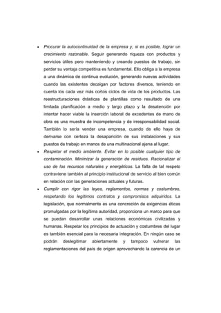 • Procurar la autocontinuidad de la empresa y, si es posible, lograr un
crecimiento razonable. Seguir generando riqueza con productos y
servicios útiles pero manteniendo y creando puestos de trabajo, sin
perder su ventaja competitiva es fundamental. Ello obliga a la empresa
a una dinámica de continua evolución, generando nuevas actividades
cuando las existentes decaigan por factores diversos, teniendo en
cuenta los cada vez más cortos ciclos de vida de los productos. Las
reestructuraciones drásticas de plantillas como resultado de una
limitada planificación a medio y largo plazo y la desatención por
intentar hacer viable la inserción laboral de excedentes de mano de
obra es una muestra de incompetencia y de irresponsabilidad social.
También lo sería vender una empresa, cuando de ello haya de
derivarse con certeza la desaparición de sus instalaciones y sus
puestos de trabajo en manos de una multinacional ajena al lugar.
• Respetar el medio ambiente. Evitar en lo posible cualquier tipo de
contaminación. Minimizar la generación de residuos. Racionalizar el
uso de los recursos naturales y energéticos. La falta de tal respeto
contraviene también al principio institucional de servicio al bien común
en relación con las generaciones actuales y futuras.
• Cumplir con rigor las leyes, reglamentos, normas y costumbres,
respetando los legítimos contratos y compromisos adquiridos. La
legislación, que normalmente es una concreción de exigencias éticas
promulgadas por la legítima autoridad, proporciona un marco para que
se puedan desarrollar unas relaciones económicas civilizadas y
humanas. Respetar los principios de actuación y costumbres del lugar
es también esencial para la necesaria integración. En ningún caso se
podrán deslegitimar abiertamente y tampoco vulnerar las
reglamentaciones del país de origen aprovechando la carencia de un
 