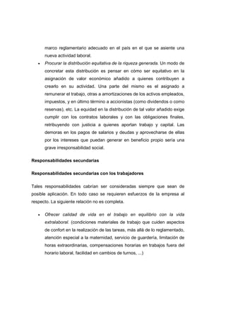 marco reglamentario adecuado en el país en el que se asiente una
nueva actividad laboral.
• Procurar la distribución equitativa de la riqueza generada. Un modo de
concretar esta distribución es pensar en cómo ser equitativo en la
asignación de valor económico añadido a quienes contribuyen a
crearlo en su actividad. Una parte del mismo es el asignado a
remunerar el trabajo, otras a amortizaciones de los activos empleados,
impuestos, y en último término a accionistas (como dividendos o como
reservas), etc. La equidad en la distribución de tal valor añadido exige
cumplir con los contratos laborales y con las obligaciones finales,
retribuyendo con justicia a quienes aportan trabajo y capital. Las
demoras en los pagos de salarios y deudas y aprovecharse de ellas
por los intereses que puedan generar en beneficio propio sería una
grave irresponsabilidad social.
Responsabilidades secundarias
Responsabilidades secundarias con los trabajadores
Tales responsabilidades cabrían ser consideradas siempre que sean de
posible aplicación. En todo caso se requieren esfuerzos de la empresa al
respecto. La siguiente relación no es completa.
• Ofrecer calidad de vida en el trabajo en equilibrio con la vida
extralaboral. (condiciones materiales de trabajo que cuiden aspectos
de confort en la realización de las tareas, más allá de lo reglamentado,
atención especial a la maternidad, servicio de guardería, limitación de
horas extraordinarias, compensaciones horarias en trabajos fuera del
horario laboral, facilidad en cambios de turnos, ...)
 