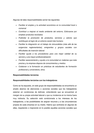 Algunas de tales responsabilidades serían las siguientes:
• Facilitar el empleo y la actividad económica en la comunidad local o
comarcal
• Contribuir a mejorar el medio ambiente del entorno. Esforzarse por
emplear productos reciclados
• Publicitar la promoción de productos, servicios y valores que
contribuyan al logro de un entorno social más humano
• Facilitar la integración en el trabajo de minusválidos (más allá de las
exigencias reglamentarias), emigrantes y grupos sociales con
dificultades de inserción laboral
• Facilitar ayuda a los proveedores para una mejor calidad de su
servicio y una mayor profesionalización
• Facilitar asesoramiento y ayuda a la comunidad en materias que ésta
precisa y la empresa dispone de conocimientos y medios
• Colaborar a la formación en prácticas de estudiantes de formación
profesional y universitaria, otros.
Responsabilidades terciarias
Responsabilidades terciarias con los trabajadores
Como se ha expuesto, en este grupo de responsabilidades se encontraría un
amplio abanico de atenciones o acciones sociales que los trabajadores
estarían en condiciones de disfrutar, entendiendo que se encuentran al
margen de su propia actividad laboral o que su incidencia en la misma fuera
muy indirecta. Su selección está condicionada a los intereses de los
trabajadores, a las posibilidades de asignar recursos y a las circunstancias
propias de cada empresa en su medio. Habría que centrarse en algunas de
ellas, respetando o mejorando en lo posible aquellas acciones sociales que
 