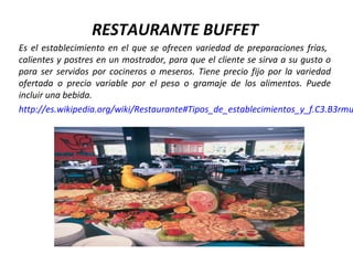 RESTAURANTE BUFFET
Es el establecimiento en el que se ofrecen variedad de preparaciones frías,
calientes y postres en un mostrador, para que el cliente se sirva a su gusto o
para ser servidos por cocineros o meseros. Tiene precio fijo por la variedad
ofertada o precio variable por el peso o gramaje de los alimentos. Puede
incluir una bebida.
http://es.wikipedia.org/wiki/Restaurante#Tipos_de_establecimientos_y_f.C3.B3rmu
 