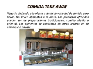 Negocio dedicado a la oferta y venta de variedad de comida para
llevar. No sirven alimentos a la mesa. Los productos ofrecidos
pueden ser de preparaciones tradicionales, comida rápida u
oriental. Los alimentos se consumen en otros lugares en su
empaque o envase.
 