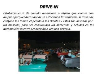 DRIVE-IN
Establecimiento de comida americana o rápida que cuenta con
amplias parqueaderos donde se estacionan los vehículos. A través de
citófono les toman el pedido a los clientes y éstos son llevados por
los meseros, para ser consumidos los alimentos y bebidas en los
automóviles mientras conversan o ven una película.
 
