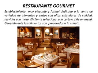 Establecimiento muy elegante y formal dedicado a la venta de
variedad de alimentos y platos con altos estándares de calidad,
servidos a la mesa. El cliente selecciona a la carta o pide un menú.
Generalmente los alimentos son preparados a la minuta.
 