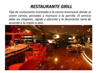 Tipo de restaurante orientado a la cocina americana donde se
sirven carnes, pescados y mariscos a la parrilla. El servicio
debe ser elegante, rápido y eficiente y la decoración varía de
acuerdo a la región o país.
 