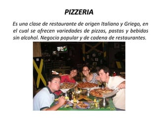 PIZZERIA
Es una clase de restaurante de origen Italiano y Griego, en
el cual se ofrecen variedades de pizzas, pastas y bebidas
sin alcohol. Negocio popular y de cadena de restaurantes.
 