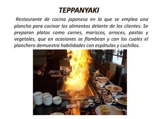 Restaurante de cocina japonesa en la que se emplea una
plancha para cocinar los alimentos delante de los clientes. Se
preparan platos como carnes, mariscos, arroces, pastas y
vegetales, que en ocasiones se flambean y con los cuales el
planchero demuestra habilidades con espátulas y cuchillos.
 