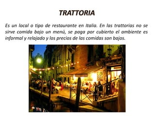 Es un local o tipo de restaurante en Italia. En las trattorias no se
sirve comida bajo un menú, se paga por cubierto el ambiente es
informal y relajado y los precios de las comidas son bajos.
 