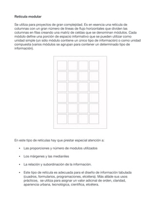 Retícula modular
Se utiliza para proyectos de gran complejidad. Es en esencia una retícula de
columnas con un gran número de líneas de flujo horizontales que dividen las
columnas en filas creando una matríz de celdas que se denominan módulos. Cada
módulo define una porción de espacio informativo que se pueden utilizar como
unidad simple (un sólo módulo contiene un único tipo de información) o como unidad
compuesta (varios módulos se agrupan para contener un determinado tipo de
información).
En este tipo de retículas hay que prestar especial atención a:
• Las proporciones y número de modulos utilizados
• Los márgenes y las medianiles
• La relación y subordinación de la información.
• Este tipo de retícula es adecuada para el diseño de información tabulada
(cuadros, formularios, programaciones, etcétera). Más alláde sus usos
prácticos, se utiliza para asignar un valor adicinal de orden, claridad,
apariencia urbana, tecnológica, científica, etcétera.
 