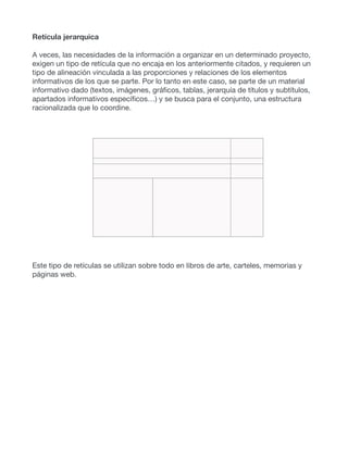 Retícula jerarquica
A veces, las necesidades de la información a organizar en un determinado proyecto,
exigen un tipo de retícula que no encaja en los anteriormente citados, y requieren un
tipo de alineación vinculada a las proporciones y relaciones de los elementos
informativos de los que se parte. Por lo tanto en este caso, se parte de un material
informativo dado (textos, imágenes, gráficos, tablas, jerarquía de títulos y subtítulos,
apartados informativos específicos…) y se busca para el conjunto, una estructura
racionalizada que lo coordine.
Este tipo de retículas se utilizan sobre todo en libros de arte, carteles, memorias y
páginas web.
 