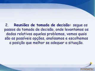 2.     Reuniões de tomada de decisão: segue os passos da tomada de decisão, onde levantamos os dados relativos aqueles problemas, vemos quais são as possíveis opções, analisamos e escolhemos a posição que melhor se adequar a situação. 