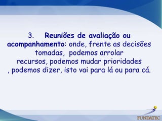 3.     Reuniões de avaliação ou acompanhamento: onde, frente as decisões tomadas,  podemos arrolar recursos, podemos mudar prioridades , podemos dizer, isto vai para lá ou para cá. 