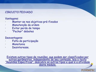   CIRCUITO FECHADOVantagens: ·        Manter-se nos objetivos pré-fixados ·        Manutenção da ordem ·        Evitar perda de tempo ·        “Fechar” debates   Desvantagens: ·        Falta de participação ·        Monotonia ·        Desinteresse. Existem outros tipos de reuniões, que podem ser classificados por outros parâmetros, independente de seu conteúdo, leia o texto “Reuniões Específicas”, descubra os outros tipos e qual é a atividade deste módulo.  