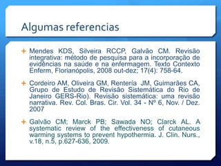 Algumas referencias
 Mendes KDS, Silveira RCCP, Galvão CM. Revisão
  integrativa: método de pesquisa para a incorporação de
  evidências na saúde e na enfermagem. Texto Contexto
  Enferm, Florianópolis, 2008 out-dez; 17(4): 758-64.
 Cordeiro AM, Oliveira GM, Rentería JM, Guimarães CA,
  Grupo de Estudo de Revisão Sistemática do Rio de
  Janeiro GERS-Rio). Revisão sistemática: uma revisão
  narrativa. Rev. Col. Bras. Cir. Vol. 34 - Nº 6, Nov. / Dez.
  2007
 Galvão CM; Marck PB; Sawada NO; Clarck AL. A
  systematic review of the effectiveness of cutaneous
  warming systems to prevent hypothermia. J. Clin. Nurs.,
  v.18, n.5, p.627-636, 2009.
 