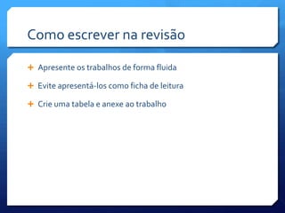 Como escrever na revisão

 Apresente os trabalhos de forma fluida

 Evite apresentá-los como ficha de leitura

 Crie uma tabela e anexe ao trabalho
 