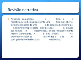 Revisão narrativa

 “Quando comparada                 o          tica, a          o
  narrativa ou tradicional apresenta uma       tica mais aberta;
  dificilmente parte de uma        o de pesquisa bem definida,
     o exigindo um protocolo gido para sua            o; a busca
  das fontes o           -determinada, sendo frequentemente
  menos abrangente. A             o dos artigos              ria,
  provendo o autor de             es sujeitas a s de           o,
  com grande interferência da          o subjetiva.”
 