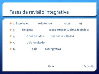 Fases da revisão integrativa

 1. Escolha e          o do tema (           o da      o)

 3.     rios para               o dos estudos (Coleta de dados)

 4.         o dos estudos        dos nos resultados

 5.         o do resultado

 6.             o da         o integrativa




                                Fonte                        O, (2008)
 