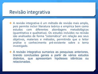 Revisão integrativa
 A revisão integrativa é um método de revisão mais amplo,
  pois permite incluir literatura teórica e empírica bem como
  estudos com diferentes abordagens metodológicas
  (quantitativa e qualitativa). Os estudos incluídos na revisão
  são analisados de forma "sistemática” em relação aos seus
  objetivos, materiais e métodos, permitindo que o leitor
  analise o conhecimento pré-existente sobre o tema
  investigado.

 A revisão integrativa sumariza as pesquisas anteriores,
  tirando conclusões gerais a partir de vários estudos
  distintos, que apresentam hipóteses idênticas ou
  relacionadas.
 