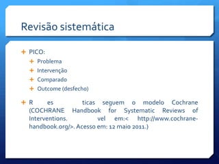 Revisão sistemática

 PICO:
   Problema
   Intervenção
   Comparado
   Outcome (desfecho)

 R      es         ticas seguem o modelo Cochrane
  (COCHRANE Handbook for Systematic Reviews of
  Interventions.         vel em:< http://www.cochrane-
  handbook.org/>. Acesso em: 12 maio 2011.)
 