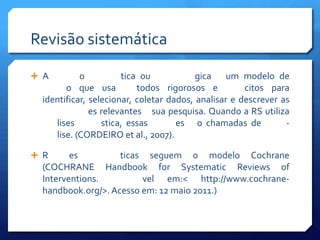 Revisão sistemática

 A         o          tica ou            gica um modelo de
        o que usa          todos rigorosos e          citos para
  identificar, selecionar, coletar dados, analisar e descrever as
               es relevantes sua pesquisa. Quando a RS utiliza
     lises        stica, essas       es o chamadas de           -
     lise. (CORDEIRO et al., 2007).

 R      es         ticas seguem o modelo Cochrane
  (COCHRANE Handbook for Systematic Reviews of
  Interventions.         vel em:< http://www.cochrane-
  handbook.org/>. Acesso em: 12 maio 2011.)
 
