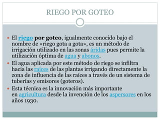RIEGO POR GOTEO
 El riego por goteo, igualmente conocido bajo el
nombre de «riego gota a gota», es un método de
irrigación utilizado en las zonas áridas pues permite la
utilización óptima de agua y abonos.
 El agua aplicada por este método de riego se infiltra
hacia las raíces de las plantas irrigando directamente la
zona de influencia de las raíces a través de un sistema de
tuberías y emisores (goteros).
 Esta técnica es la innovación más importante
en agricultura desde la invención de los aspersores en los
años 1930.
 