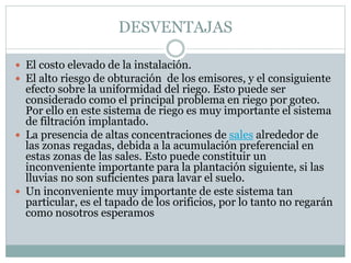 DESVENTAJAS
 El costo elevado de la instalación.
 El alto riesgo de obturación de los emisores, y el consiguiente
efecto sobre la uniformidad del riego. Esto puede ser
considerado como el principal problema en riego por goteo.
Por ello en este sistema de riego es muy importante el sistema
de filtración implantado.
 La presencia de altas concentraciones de sales alrededor de
las zonas regadas, debida a la acumulación preferencial en
estas zonas de las sales. Esto puede constituir un
inconveniente importante para la plantación siguiente, si las
lluvias no son suficientes para lavar el suelo.
 Un inconveniente muy importante de este sistema tan
particular, es el tapado de los orificios, por lo tanto no regarán
como nosotros esperamos
 