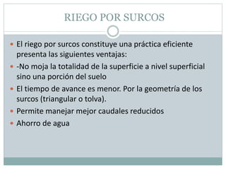 RIEGO POR SURCOS
 El riego por surcos constituye una práctica eficiente
presenta las siguientes ventajas:
 -No moja la totalidad de la superficie a nivel superficial
sino una porción del suelo
 El tiempo de avance es menor. Por la geometría de los
surcos (triangular o tolva).
 Permite manejar mejor caudales reducidos
 Ahorro de agua
 