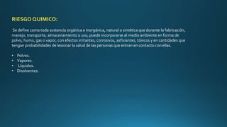 RIESGO QUIMICO: 
Se define como toda sustancia orgánica e inorgánica, natural o sintética que durante la fabricación, 
manejo, transporte, almacenamiento o uso, puede incorporarse al medio ambiente en forma de 
polvo, humo, gas o vapor, con efectos irritantes, corrosivos, asfixiantes, tóxicos y en cantidades que 
tengan probabilidades de lesionar la salud de las personas que entran en contacto con ellas. 
• Polvos. 
• Vapores. 
• Líquidos. 
• Disolventes. 
 