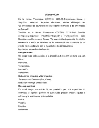 DESARROLLO
En la Norma Venezolana COVENIN 2260-88, Programa de Higiene y
Seguridad Industrial. Aspectos Generales, define el Riesgo como:
"La probabilidad de ocurrencia de un accidente de trabajo o de enfermedad
profesional".
También en la Norma Venezolana COVENIN 2270:1995, Comités
de Higiene y Seguridad Industrial. Integración y Funcionamiento (2da
Revisión); establece que el Riesgo: "Es una medida de potencial de pérdida
económica o lesión en términos de la probabilidad de ocurrencia de un
evento no deseado junto con la magnitud de las consecuencias.
Los riesgos se pueden clasifican en:
Riesgos físicos
Un riesgo físico está asociado a la probabilidad de sufrir un daño corporal.
Ruido
Presiones.
Temperatura.
Iluminación.
Vibraciones.
Radiaciones Ionizantes y No Ionizantes.
Temperaturas Extremas (Frío, Calor).
Radiación Infrarroja y Ultravioleta.
Riesgos químicos
Es aquel riesgo susceptible de ser producido por una exposición no
controlada a agentes químicos la cual puede producir efectos agudos o
crónicos y la aparición de enfermedades
Polvos
Vapores
Líquidos
Disolventes
 