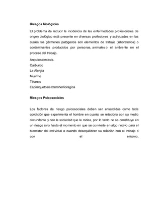 Riesgos biológicos
El problema de reducir la incidencia de las enfermedades profesionales de
origen biológico está presente en diversas profesiones y actividades en las
cuales los gérmenes patógenos son elementos de trabajo (laboratorios) o
contaminantes producidos por personas, animales o el ambiente en el
proceso del trabajo.
Anquilostomiasis.
Carbunco
La Alergia
Muermo
Tétanos
Espiroquetosis Icterohemoragica
Riesgos Psicosociales
Los factores de riesgo psicosociales deben ser entendidos como toda
condición que experimenta el hombre en cuanto se relaciona con su medio
circundante y con la sociedad que le rodea, por lo tanto no se constituye en
un riesgo sino hasta el momento en que se convierte en algo nocivo para el
bienestar del individuo o cuando desequilibran su relación con el trabajo o
con el entorno.
 